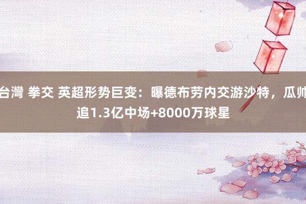 台灣 拳交 英超形势巨变：曝德布劳内交游沙特，瓜帅追1.3亿中场+8000万球星