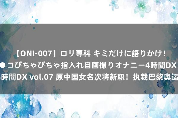 【ONI-007】ロリ専科 キミだけに語りかけ！ロリっ娘20人！オマ●コぴちゃぴちゃ指入れ自画撮りオナニー4時間DX vol.07 原中国女名次将新职！执裁巴黎奥运，荣誉加身！