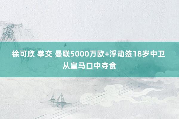 徐可欣 拳交 曼联5000万欧+浮动签18岁中卫 从皇马口中夺食