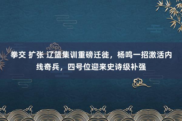 拳交 扩张 辽篮集训重磅迁徙，杨鸣一招激活内线奇兵，四号位迎来史诗级补强