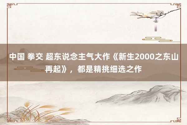 中国 拳交 超东说念主气大作《新生2000之东山再起》，都是精挑细选之作