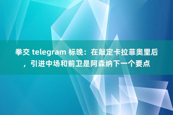 拳交 telegram 标晚：在敲定卡拉菲奥里后，引进中场和前卫是阿森纳下一个要点