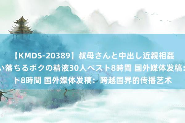 【KMDS-20389】叔母さんと中出し近親相姦 叔母さんの身体を伝い落ちるボクの精液30人ベスト8時間 国外媒体发稿：跨越国界的传播艺术