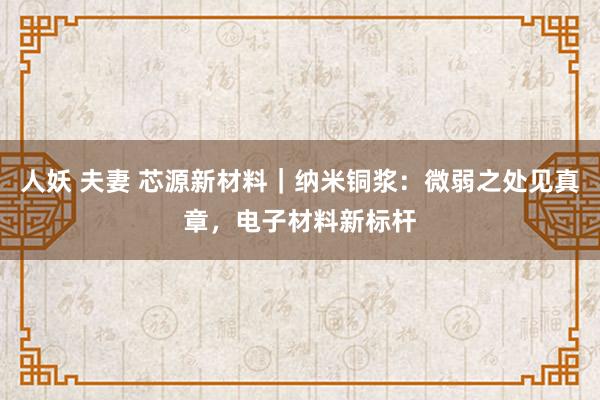 人妖 夫妻 芯源新材料｜纳米铜浆：微弱之处见真章，电子材料新标杆