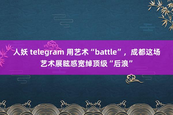 人妖 telegram 用艺术“battle”，成都这场艺术展眩惑宽绰顶级“后浪”