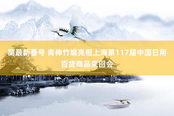 蘭最新番号 青神竹编亮相上海第117届中国日用百货商品来回会