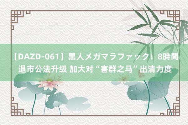 【DAZD-061】黒人メガマラファック！8時間 退市公法升级 加大对“害群之马”出清力度