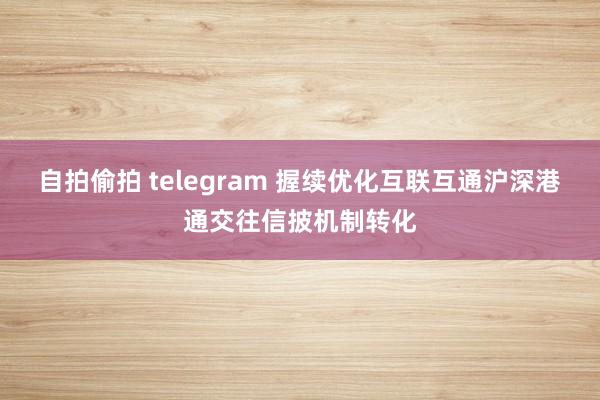 自拍偷拍 telegram 握续优化互联互通沪深港通交往信披机制转化