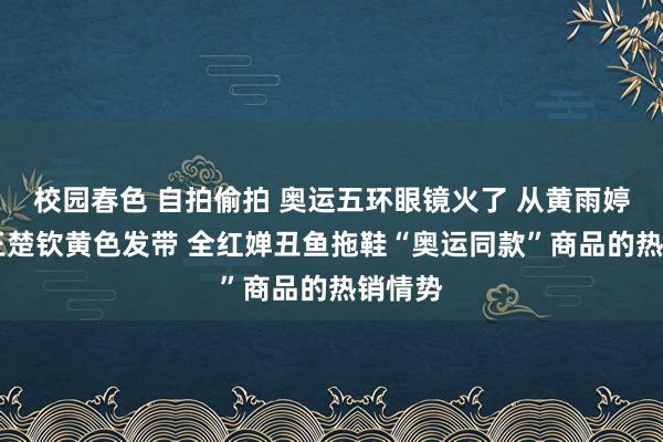 校园春色 自拍偷拍 奥运五环眼镜火了 从黄雨婷发夹 王楚钦黄色发带 全红婵丑鱼拖鞋“奥运同款”商品的热销情势