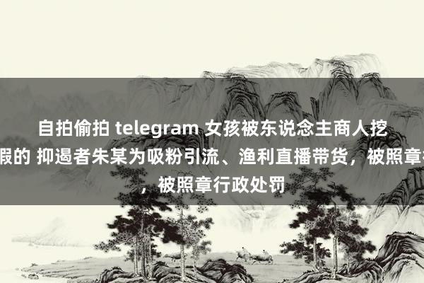 自拍偷拍 telegram 女孩被东说念主商人挖掉双眼?假的 抑遏者朱某为吸粉引流、渔利直播带货，被照章行政处罚