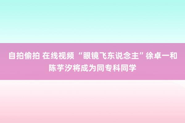 自拍偷拍 在线视频 “眼镜飞东说念主”徐卓一和陈芋汐将成为同专科同学