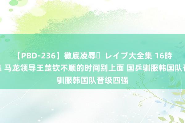 【PBD-236】徹底凌辱・レイプ大全集 16時間 第2集 马龙领导王楚钦不顺的时间别上面 国乒驯服韩国队晋级四强