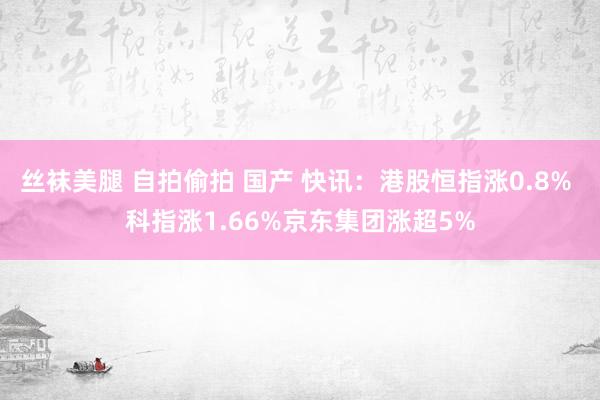 丝袜美腿 自拍偷拍 国产 快讯：港股恒指涨0.8% 科指涨1.66%京东集团涨超5%