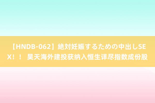 【HNDB-062】絶対妊娠するための中出しSEX！！ 昊天海外建投获纳入恒生详尽指数成份股