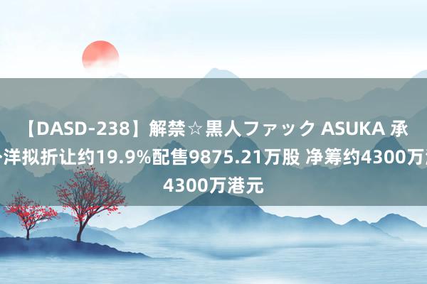 【DASD-238】解禁☆黒人ファック ASUKA 承辉外洋拟折让约19.9%配售9875.21万股 净筹约4300万港元