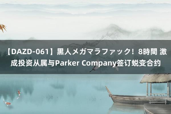 【DAZD-061】黒人メガマラファック！8時間 激成投资从属与Parker Company签订蜕变合约