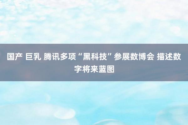 国产 巨乳 腾讯多项“黑科技”参展数博会 描述数字将来蓝图