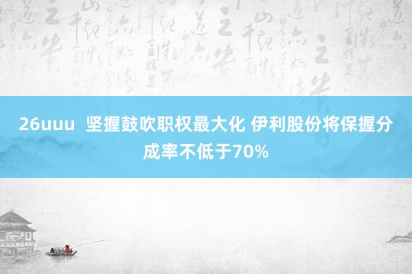 26uuu  坚握鼓吹职权最大化 伊利股份将保握分成率不低于70%