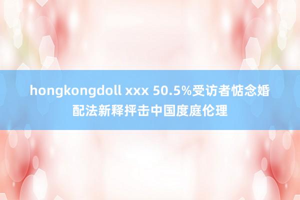 hongkongdoll xxx 50.5%受访者惦念婚配法新释抨击中国度庭伦理