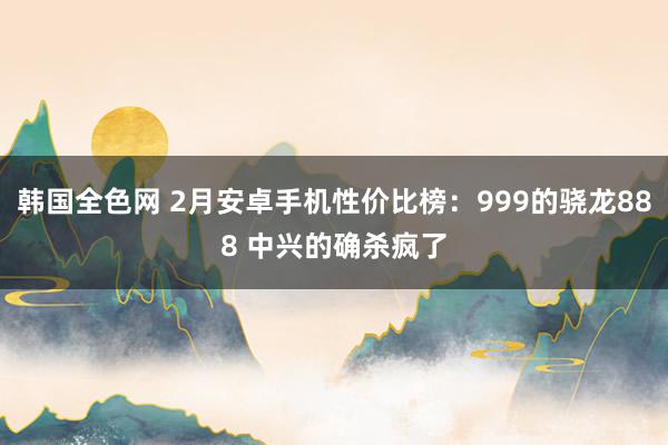 韩国全色网 2月安卓手机性价比榜：999的骁龙888 中兴的确杀疯了