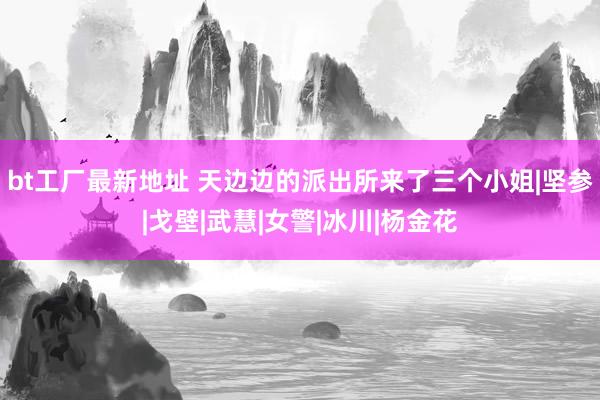 bt工厂最新地址 天边边的派出所来了三个小姐|坚参|戈壁|武慧|女警|冰川|杨金花