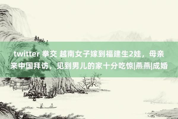 twitter 拳交 越南女子嫁到福建生2娃，母亲来中国拜访，见到男儿的家十分吃惊|燕燕|成婚