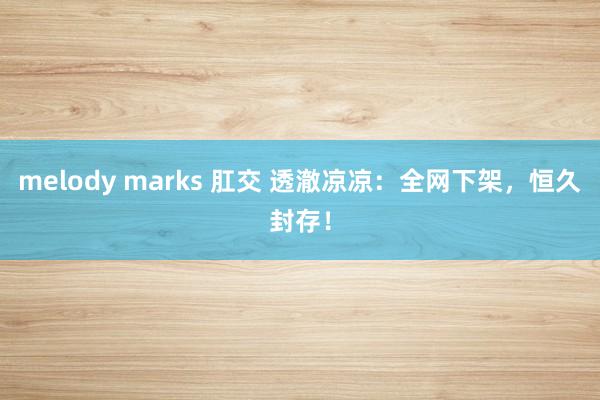 melody marks 肛交 透澈凉凉：全网下架，恒久封存！