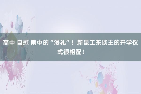 高中 自慰 雨中的“浸礼”！新昆工东谈主的开学仪式很相配！