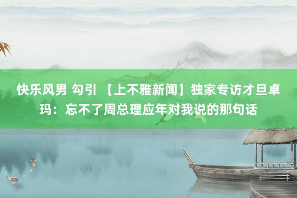 快乐风男 勾引 【上不雅新闻】独家专访才旦卓玛：忘不了周总理应年对我说的那句话