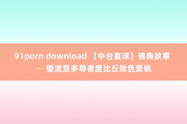 91porn download 【中台寰球】佛典故事 ─ 優波笈多尊者度比丘除色愛執