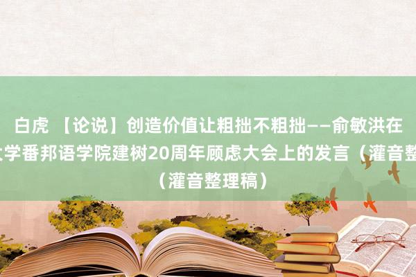 白虎 【论说】创造价值让粗拙不粗拙——俞敏洪在北京大学番邦语学院建树20周年顾虑大会上的发言（灌音整理稿）