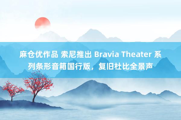 麻仓优作品 索尼推出 Bravia Theater 系列条形音箱国行版，复旧杜比全景声