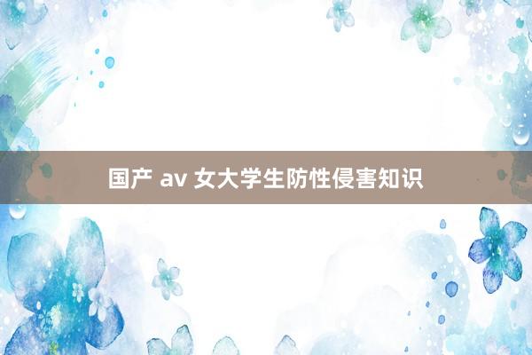 国产 av 女大学生防性侵害知识