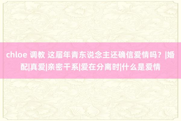 chloe 调教 这届年青东说念主还确信爱情吗？|婚配|真爱|亲密干系|爱在分离时|什么是爱情