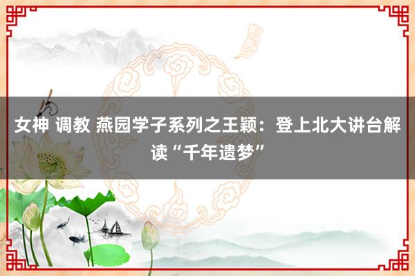 女神 调教 燕园学子系列之王颖：登上北大讲台解读“千年遗梦”