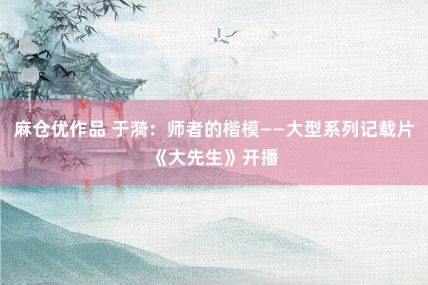 麻仓优作品 于漪：师者的楷模——大型系列记载片《大先生》开播