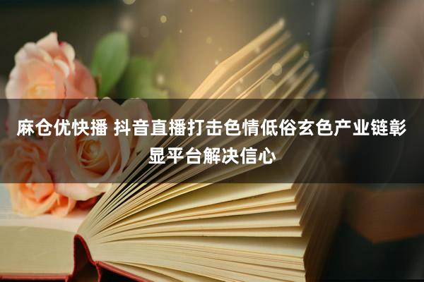 麻仓优快播 抖音直播打击色情低俗玄色产业链彰显平台解决信心