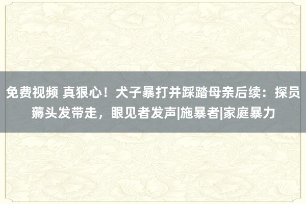 免费视频 真狠心！犬子暴打并踩踏母亲后续：探员薅头发带走，眼见者发声|施暴者|家庭暴力