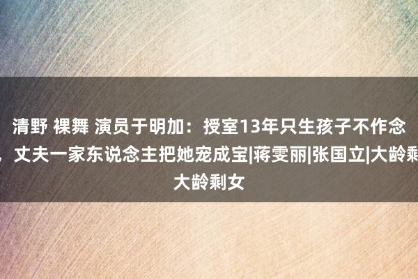 清野 裸舞 演员于明加：授室13年只生孩子不作念饭，丈夫一家东说念主把她宠成宝|蒋雯丽|张国立|大龄剩女