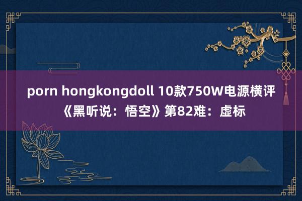 porn hongkongdoll 10款750W电源横评 《黑听说：悟空》第82难：虚标