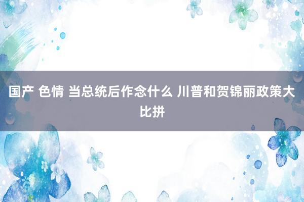 国产 色情 当总统后作念什么 川普和贺锦丽政策大比拼