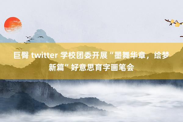 巨臀 twitter 学校团委开展“墨舞华章，绘梦新篇”好意思育字画笔会