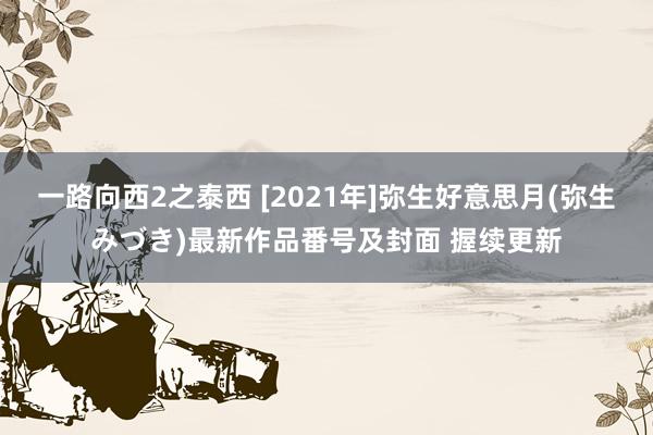 一路向西2之泰西 [2021年]弥生好意思月(弥生みづき)最新作品番号及封面 握续更新