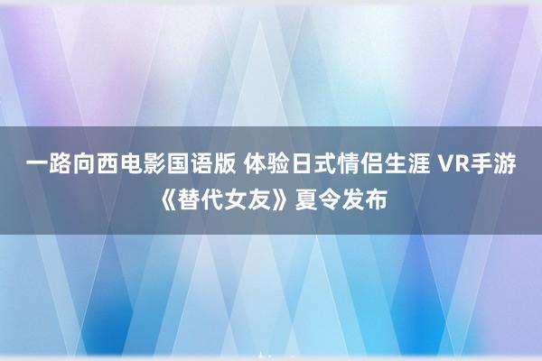 一路向西电影国语版 体验日式情侣生涯 VR手游《替代女友》夏令发布