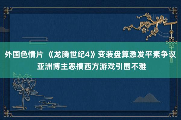 外国色情片 《龙腾世纪4》变装盘算激发平素争议 亚洲博主恶搞西方游戏引围不雅