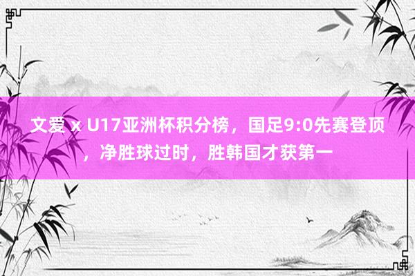 文爱 x U17亚洲杯积分榜，国足9:0先赛登顶，净胜球过时，胜韩国才获第一