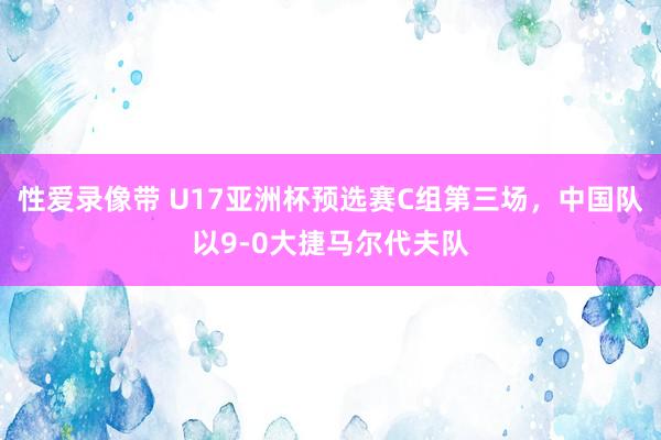 性爱录像带 U17亚洲杯预选赛C组第三场，中国队以9-0大捷马尔代夫队