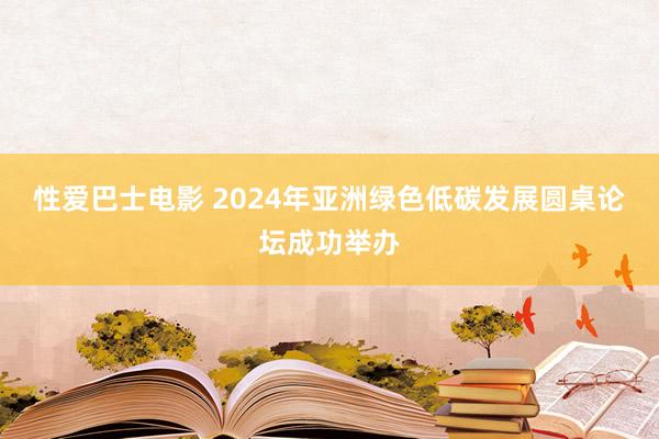 性爱巴士电影 2024年亚洲绿色低碳发展圆桌论坛成功举办