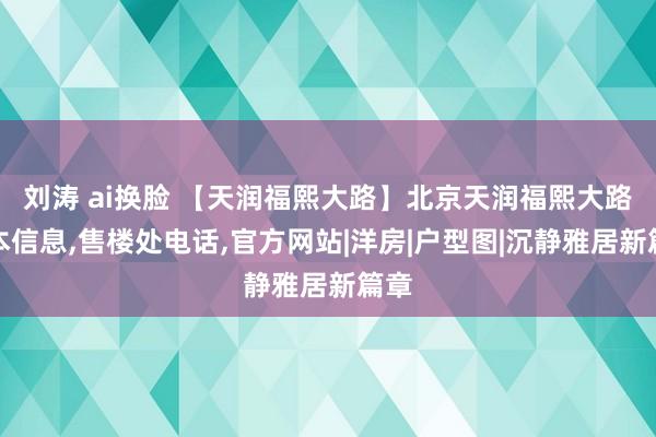 刘涛 ai换脸 【天润福熙大路】北京天润福熙大路基本信息，售楼处电话，官方网站|洋房|户型图|沉静雅居新篇章