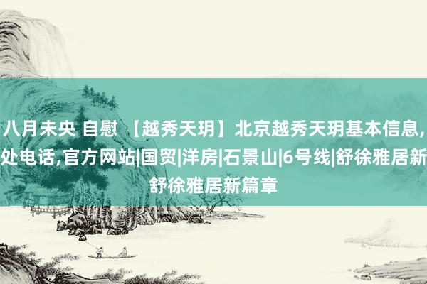 八月未央 自慰 【越秀天玥】北京越秀天玥基本信息，售楼处电话，官方网站|国贸|洋房|石景山|6号线|舒徐雅居新篇章